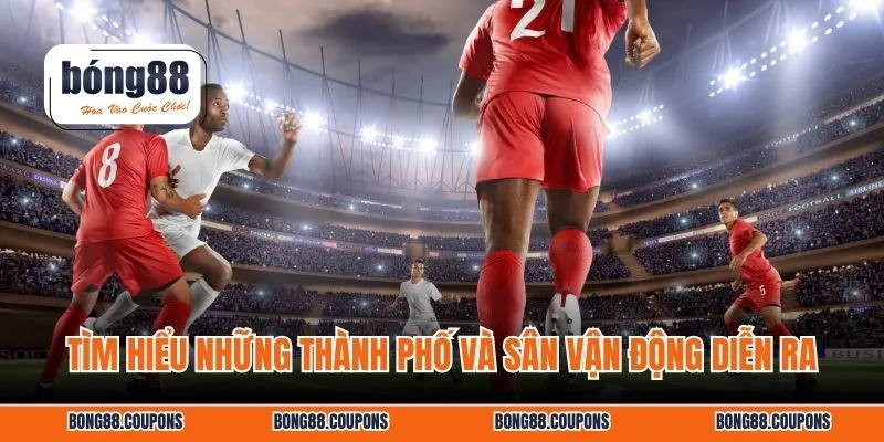 Tìm hiểu những thành phố và sân vận động diễn ra